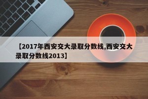 【2017年西安交大录取分数线,西安交大录取分数线2013】