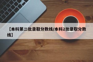 【本科第二批录取分数线/本科2批录取分数线】