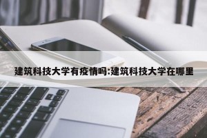 建筑科技大学有疫情吗:建筑科技大学在哪里