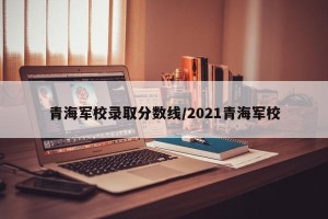 青海军校录取分数线/2021青海军校