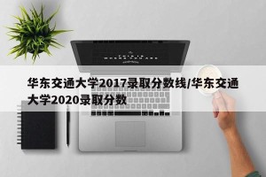 华东交通大学2017录取分数线/华东交通大学2020录取分数