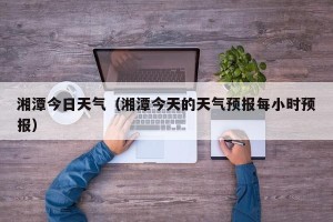湘潭今日天气（湘潭今天的天气预报每小时预报）