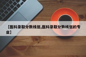 【医科录取分数线低,医科录取分数线低的专业】