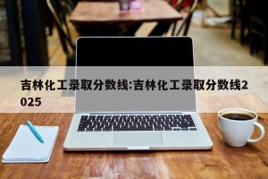 吉林化工录取分数线:吉林化工录取分数线2025