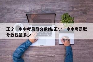正宁一中中考录取分数线/正宁一中中考录取分数线是多少