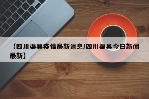 【四川渠县疫情最新消息/四川渠县今日新闻最新】