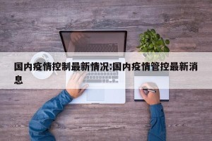 国内疫情控制最新情况:国内疫情管控最新消息