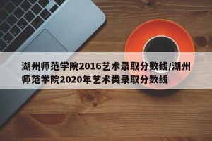 湖州师范学院2016艺术录取分数线/湖州师范学院2020年艺术类录取分数线