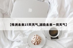 【株洲未来15天天气,湖南未来一周天气】