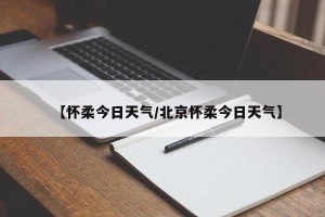 【怀柔今日天气/北京怀柔今日天气】