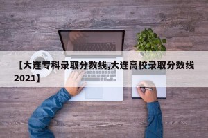 【大连专科录取分数线,大连高校录取分数线2021】