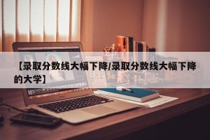 【录取分数线大幅下降/录取分数线大幅下降的大学】
