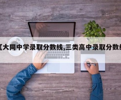 【大同中学录取分数线,三类高中录取分数线】