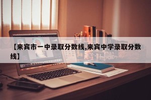 【来宾市一中录取分数线,来宾中学录取分数线】
