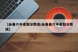 【永春六中录取分数线/永春县六中录取分数线】
