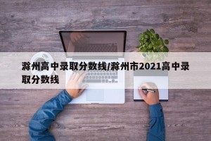 滁州高中录取分数线/滁州市2021高中录取分数线