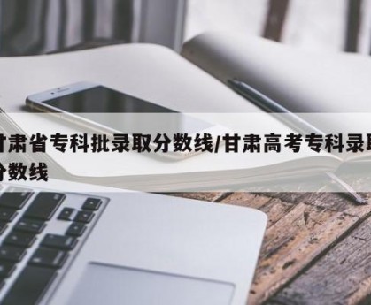 甘肃省专科批录取分数线/甘肃高考专科录取分数线