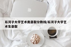 石河子大学艺术类录取分数线/石河子大学艺术生录取