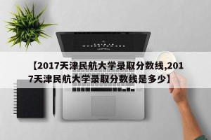 【2017天津民航大学录取分数线,2017天津民航大学录取分数线是多少】