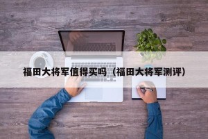 福田大将军值得买吗（福田大将军测评）