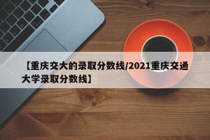 【重庆交大的录取分数线/2021重庆交通大学录取分数线】