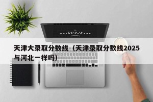 天津大录取分数线（天津录取分数线2025与河北一样吗）