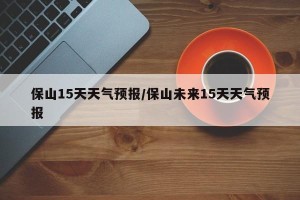 保山15天天气预报/保山未来15天天气预报