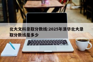 北大文科录取分数线:2025年清华北大录取分数线是多少