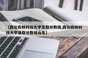 【西北农林科技大学录取分数线,西北农林科技大学录取分数线山东】