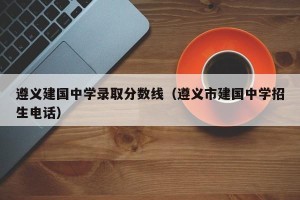 遵义建国中学录取分数线（遵义市建国中学招生电话）