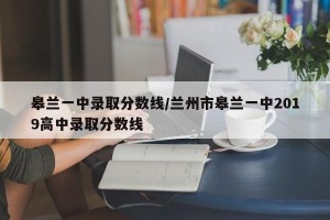 皋兰一中录取分数线/兰州市皋兰一中2019高中录取分数线