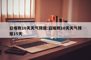 日喀则10天天气预报:日喀则10天天气预报15天