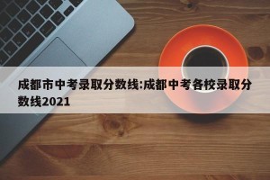 成都市中考录取分数线:成都中考各校录取分数线2021
