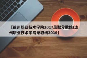 【达州职业技术学院2017录取分数线/达州职业技术学院录取线2019】