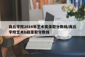 商丘学院2016年艺术类录取分数线/商丘学院艺术b段录取分数线