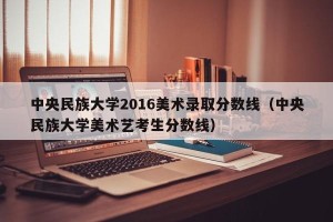 中央民族大学2016美术录取分数线（中央民族大学美术艺考生分数线）