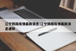 辽宁铁路疫情最新消息:辽宁铁路疫情最新消息通知