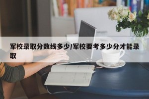 军校录取分数线多少/军校要考多少分才能录取