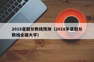 2018录取分数线预测（2018年录取分数线全国大学）