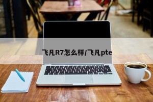 飞凡R7怎么样/飞凡pte