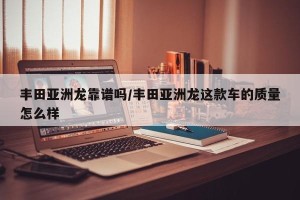 丰田亚洲龙靠谱吗/丰田亚洲龙这款车的质量怎么样