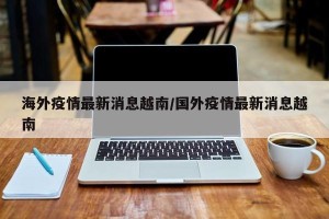 海外疫情最新消息越南/国外疫情最新消息越南
