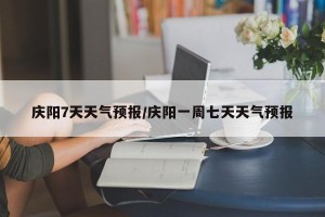 庆阳7天天气预报/庆阳一周七天天气预报