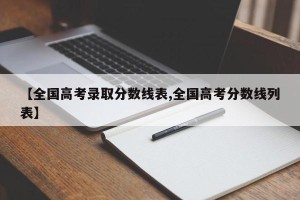 【全国高考录取分数线表,全国高考分数线列表】