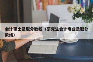 会计硕士录取分数线（研究生会计专业录取分数线）