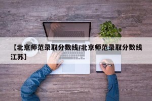 【北京师范录取分数线/北京师范录取分数线江苏】