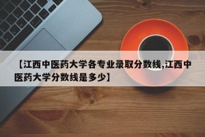 【江西中医药大学各专业录取分数线,江西中医药大学分数线是多少】