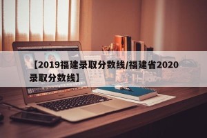 【2019福建录取分数线/福建省2020录取分数线】