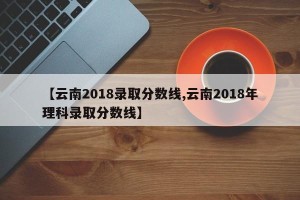 【云南2018录取分数线,云南2018年理科录取分数线】