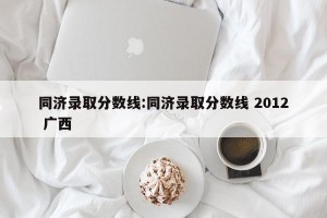 同济录取分数线:同济录取分数线 2012 广西